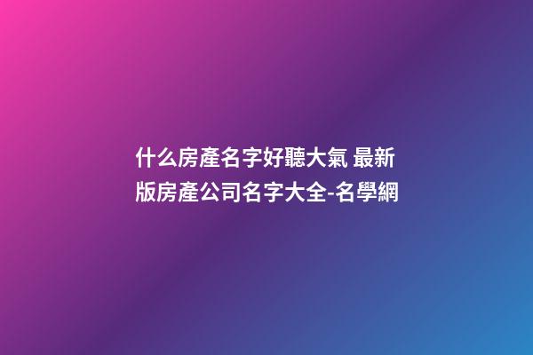 什么房產名字好聽大氣 最新版房產公司名字大全-名學網-第1張-公司起名-玄機派